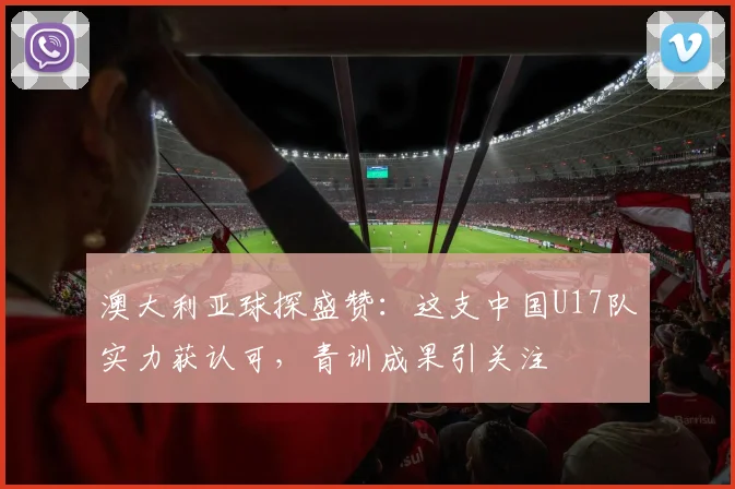 澳大利亚球探盛赞：这支中国U17队实力获认可，青训成果引关注