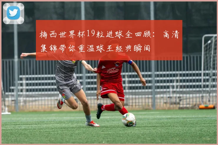 梅西世界杯19粒进球全回顾：高清集锦带你重温球王经典瞬间
