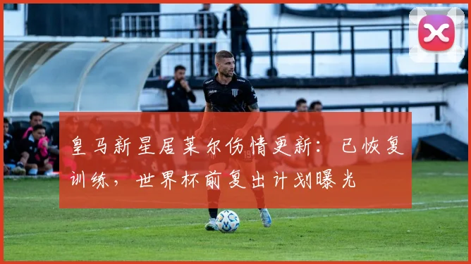 皇马新星居莱尔伤情更新：已恢复训练，世界杯前复出计划曝光