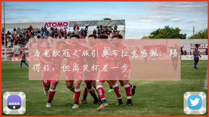 马竞欧冠之旅引奥布拉克感慨:踢得好,但离奖杯差一步
