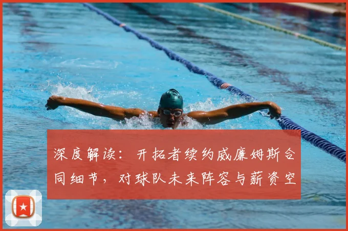 深度解读：开拓者续约威廉姆斯合同细节，对球队未来阵容与薪资空间有何影响？